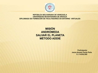 REPÚBLICA BOLIVARIANA DE VENEZUELA
UNIVERSIDAD BICENTENARIA DE ARAGUA
DIPLOMADO DE FORMACIÓN DE FACILITADORES EN ENTORNO VIRTUALES
MISIÓN
ANDRÓMEDA
SALVAR EL PLANETA
MÉTODO ADDIE
Participante:
Jesús Amado Pardo Peña
C.I 14.932.205
 