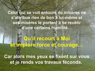 Celui qui se voit entouré de misères ne s’attribue rien de bon à lui-même et ses misères le portent à se revêtir d’une certaine humilité…Qu’il recourt à Moi et implore force et courage…Car alors mes yeux se fixent sur vous et je rends vos travaux féconds.. 
