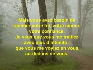 Mais vous avez besoin de ranimer votre foi, votre amour, votre confiance. Je veux que vous me traitiez avec plus d’intimité ;que vous me voyiez en vous, au-dedans de vous. 