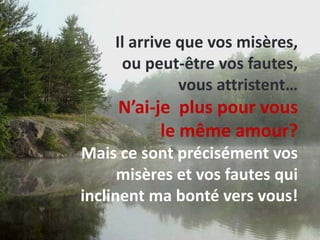 Il arrive que vos misères, ou peut-être vos fautes, vous attristent…N’ai-je  plus pour vous le même amour?Mais ce sont précisément vos misères et vos fautes qui inclinent ma bonté vers vous! 