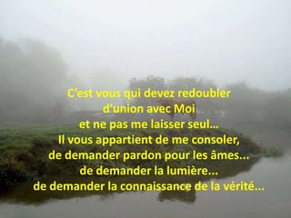 C’est vous qui devez redoubler d’union avec Moi et ne pas me laisser seul…Il vous appartient de me consoler, de demander pardon pour les âmes... de demander la lumière... de demander la connaissance de la vérité... 