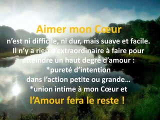  Aimer mon Cœur n’est ni difficile, ni dur, mais suave et facile. Il n’y a rien d’extraordinaire à faire pour atteindre un haut degré d’amour : *pureté d’intention dans l’action petite ou grande… *union intime à mon Cœur et l’Amour fera le reste ! 