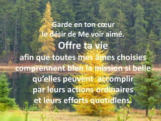  Garde en ton cœur le désir de Me voir aimé. Offre ta vie afin que toutes mes âmes choisies comprennent bien la mission si belle qu’elles peuvent  accomplir par leurs actions ordinaires et leurs efforts quotidiens. Garde en ton cœur le désir de Me voir aimé. Offre ta vie afin que toutes mes âmes choisies comprennent bien la mission si belle qu’elles peuvent accomplir par leurs actions ordinaires et leurs efforts quotidiens.  