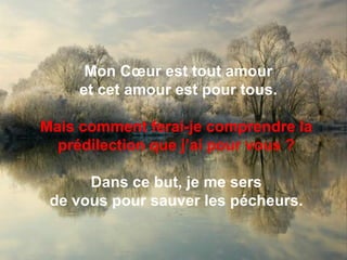 Mon Cœur est tout amouret cet amour est pour tous. Mais comment ferai-je comprendre la prédilection que j’ai pour vous ?Dans ce but, je me sers de vous pour sauver les pécheurs. 