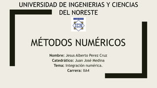 MÉTODOS NUMÉRICOS
Nombre: Jesus Alberto Perez Cruz
Catedrático: Juan José Medina
Tema: Integración numérica.
Carrera: IIA4
UNIVERSIDAD DE INGENIERIAS Y CIENCIAS
DEL NORESTE
 