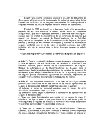 En 2007 el gobierno venezolano anunció la creación de Bolivariana de
Seguros con el fin de dejar la dependencia de todos los asegurados de las
instituciones del Estado en las aseguradoras privadas. Sin embargo hasta el
segundo trimestre de 2009 la empresa no había entrado en operaciones.
En abril de 2009 se discutió en la Asamblea Nacional de Venezuela un
proyecto de ley para aumentar el control estatal sobre las compañías
aseguradoras, que de ser aprobada eliminaría la actividad de bancaseguros,
aunque esto no implica la desaparición de las empresas de seguros que
poseen los bancos; se crearía la Superintendencia de la Actividad
Aseguradora en reemplazo de la Superintendencia de Seguros; se fijarían
precios y términos de los contratos de seguros y además se establecerían
seguros solidarios con el fin de cubrir a aquellas personas que están
jubiladas, son de la tercera edad o tienen ingresos menores al salario
mínimo.
Requisitos de promover, constituir y operar una Empresa de Seguros
Artículo 2°- Para la constitución de las empresas de seguros o de reaseguros
y para el ejercicio de sus actividades, se requiere la autorización del
Ejecutivo Nacional, previo informe de la Superintendencia de Seguros.
Bastará la autorización de la Superintendencia de Seguros para la
constitución y funcionamiento de las sociedades de corretaje de seguros o de
reaseguros y para el ejercicio de las actividades de los agentes y corredores
de seguros, peritos avaluadores, ajustadores de pérdidas, inspectores de
riesgos y representantes de empresas de reaseguros del exterior.
Artículo 42. Las empresas constituidas y las que se propongan obtener
permiso para constituirse en el país con el fin de realizar operaciones de
seguros o de reaseguros deberán cumplir los siguientes requisitos:
a) Adoptar la forma de sociedad anónima, con no menos de cinco
accionistas personas naturales o jurídicas;
b) Establecer como objeto fundamental la realización de operaciones de
seguros o de reaseguros;
c) Tener una Junta Administrativa compuesta por no menos de cinco (5)
miembros, no ligados entre si por parentesco dentro del tercer grado de
consanguinidad o segundo de afinidad; la mayoría de los cuales deberán ser
venezolanos domiciliados y residenciados en el país;
d) Tener por lo menos la mitad de los Vice-Presidentes, Directores,
Gerentes, SubGerentes, Consultores Técnicos o Jurídicos y otros empleados
de rango ejecutivo, venezolanos domiciliados y residenciados en el país; e)
 