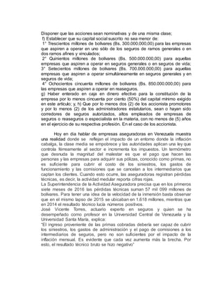 Disponer que las acciones sean nominativas y de una misma clase;
f) Establecer que su capital social suscrito no sea menor de:
1° Trescientos millones de bolívares (Bs. 300.000.000,00) para las empresas
que aspiren a operar en uno sólo de los seguros de ramos generales o en
dos ramos afines y vinculados;
2° Quinientos millones de bolívares (Bs. 500.000.000,00) para aquellas
empresas que aspiren a operar en seguros generales o en seguros de vida;
3° Setecientos millones de bolívares (Bs. 700.000.000,00) para aquellas
empresas que aspiren a operar simultáneamente en seguros generales y en
seguros de vida;
4° Ochocientos cincuenta millones de bolívares (Bs. 850.000.000,00) para
las empresas que aspiren a operar en reaseguros.
g) Haber enterado en caja en dinero efectivo para la constitución de la
empresa por lo menos cincuenta por ciento (50%) del capital mínimo exigido
en este artículo; y, h) Que por lo menos dos (2) de los accionista promotores
y por lo menos (2) de los administradores estatutarios, sean o hayan sido
corredores de seguros autorizados, altos empleados de empresas de
seguros o reaseguros o especialista en la materia, con no menos de (5) años
en el ejercicio de su respectiva profesión. En el caso de los accionista.
Hoy en dia hablar de empresas aseguradoras en Venezuela muestra
una realidad donde se reflejan el impacto de un entorno donde la inflación
cabalga, la clase media se empobrece y las autoridades aplican una ley que
controla férreamente al sector e incrementa los impuestos. Un termómetro
que desnuda la magnitud del malestar es que el pago que hacen las
personas y las empresas para adquirir sus pólizas, conocido como primas, no
es suficiente para cubrir el costo de los siniestros, los gastos de
funcionamiento y las comisiones que se cancelan a los intermediarios que
captan los clientes. Cuando esto ocurre, las aseguradoras registran pérdidas
técnicas, es decir, la actividad medular reporta cifras rojas.
La Superintendencia de la Actividad Aseguradora precisa que en los primeros
siete meses de 2016 las pérdidas técnicas suman 57 mil 099 millones de
bolívares. Para tener una idea de la velocidad de la inmersión basta observar
que en el mismo lapso de 2015 se ubicaban en 1.618 millones, mientras que
en 2014 el resultado técnico lucía números positivos.
José Vicente Torres, actuario experto en seguros y quien se ha
desempeñado como profesor en la Universidad Central de Venezuela y la
Universidad Santa María, explica:
“El ingreso proveniente de las primas cobradas debería ser capaz de cubrir
los siniestros, los gastos de administración y el pago de comisiones a los
intermediarios de seguros, pero no son suficientes por el impacto de la
inflación mensual. Es evidente que cada vez aumenta más la brecha. Por
esto, el resultado técnico bruto se hizo negativo”
 