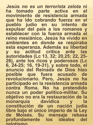    Jesús no es un terrorista zelota ni ha tomado parte activa en el movimiento de resistencia armada que ha ido cobrando fuerza en el pueblo judío en su intento de expulsar del país a los romanos y establecer con la fuerza armada el reino mesiánico. Jesús ha vivido en ambientes en donde se respiraba esta esperanza. Además su libertad y su actitud crítica ante las autoridades (Lc 13, 32; 20,25; 22, 25-26), ante los ricos y poderosos (Lc 6, 24-25; 16, 19-31), y sobre todo, el anuncio del Reinado de Dios hizo posible que fuera acusado de revolucionario. Pero, Jesús no ha participado en la resistencia armada contra Roma. No ha pretendido nunca un poder político-militar. Su objetivo no era la restauración de la monarquía davídica y la constitución de un nación judía libre bajo el único imperio de la Ley de Moisés. Su mensaje rebasa profundamente los ideales del zelotismo.