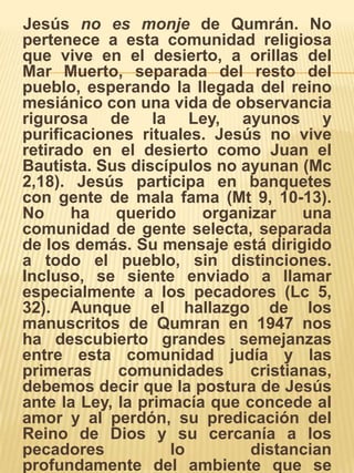     Jesús no es monje de Qumrán. No pertenece a esta comunidad religiosa que vive en el desierto, a orillas del Mar Muerto, separada del resto del pueblo, esperando la llegada del reino mesiánico con una vida de observancia rigurosa de la Ley, ayunos y purificaciones rituales. Jesús no vive retirado en el desierto como Juan el Bautista. Sus discípulos no ayunan (Mc 2,18). Jesús participa en banquetes con gente de mala fama (Mt 9, 10-13). No ha querido organizar una comunidad de gente selecta, separada de los demás. Su mensaje está dirigido a todo el pueblo, sin distinciones. Incluso, se siente enviado a llamar especialmente a los pecadores (Lc 5, 32). Aunque el hallazgo de los manuscritos de Qumran en 1947 nos ha descubierto grandes semejanzas entre esta comunidad judía y las primeras comunidades cristianas, debemos decir que la postura de Jesús ante la Ley, la primacía que concede al amor y al perdón, su predicación del Reino de Dios y su cercanía a los pecadores lo distancian profundamente del ambiente que se respiraba en Qumran. 