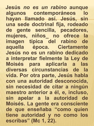   Jesús no es un rabino aunque algunos contemporáneos lo hayan llamado así. Jesús, sin una sede doctrinal fija, rodeado de gente sencilla, pecadores, mujeres, niños_ no ofrece la imagen típica del rabino de aquella época. Ciertamente Jesús no es un rabino dedicado a interpretar fielmente la Ley de Moisés para aplicarla a las diversas circunstancias de la vida. Por otra parte, Jesús habla con una autoridad desconocida, sin necesidad de citar a ningún maestro anterior a él, e, incluso, sin apelar a la autoridad de Moisés. La gente era consciente de que enseñaba “como quien tiene autoridad y no como los escribas” (Mc 1, 22).