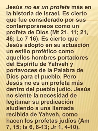    Jesús no es un profeta más en la historia de Israel. Es cierto que fue considerado por sus contemporáneos como un profeta de Dios (Mt 21, 11; 21, 46; Lc 7 16). Es cierto que Jesús adoptó en su actuación un estilo profético como aquellos hombres portadores del Espíritu de Yahveh y portavoces de la Palabra de Dios para el pueblo. Pero Jesús no es un profeta más dentro del pueblo judío. Jesús no siente la necesidad de legitimar su predicación aludiendo a una llamada recibida de Yahveh, como hacen los profetas judíos (Am 7, 15; Is 6, 8-13; Jr 1, 4-10). 