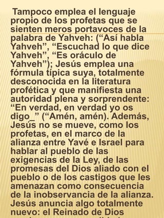     Tampoco emplea el lenguaje propio de los profetas que se sienten meros portavoces de la palabra de Yahveh: (“Así habla Yahveh”, “Escuchad lo que dice Yahveh”, “Es oráculo de Yahveh”); Jesús emplea una fórmula típica suya, totalmente desconocida en la literatura profética y que manifiesta una autoridad plena y sorprendente: “En verdad, en verdad yo os digo_” (“Amén, amén). Además, Jesús no se mueve, como los profetas, en el marco de la alianza entre Yavé e Israel para hablar al pueblo de las exigencias de la Ley, de las promesas del Dios aliado con el pueblo o de los castigos que les amenazan como consecuencia de la inobservancia de la alianza. Jesús anuncia algo totalmente nuevo: el Reinado de Dios empieza ya a ser realidad.