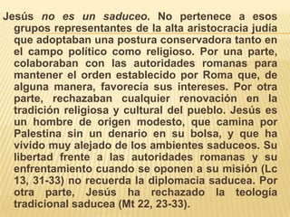 Jesús no es un saduceo. No pertenece a esos grupos representantes de la alta aristocracia judía que adoptaban una postura conservadora tanto en el campo político como religioso. Por una parte, colaboraban con las autoridades romanas para mantener el orden establecido por Roma que, de alguna manera, favorecía sus intereses. Por otra parte, rechazaban cualquier renovación en la tradición religiosa y cultural del pueblo. Jesús es un hombre de origen modesto, que camina por Palestina sin un denario en su bolsa, y que ha vivido muy alejado de los ambientes saduceos. Su libertad frente a las autoridades romanas y su enfrentamiento cuando se oponen a su misión (Lc 13, 31-33) no recuerda la diplomacia saducea. Por otra parte, Jesús ha rechazado la teología tradicional saducea (Mt 22, 23-33). 