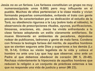 Jesús no es un fariseo. Los fariseos constituían un grupo no muy numeroso(quizás unos 6.000) pero muy influyente en el pueblo. Muchos de ellos pertenecían a la clase media y vivían formando pequeñas comunidades, evitando el trato con gente pecadora. Se caracterizaban por su dedicación al estudio de la Torá, su obediencia rigurosa a la Ley (sobre todo el sábado), la observancia de prescripciones rituales, ayunos, purificaciones, limosnas, oraciones, etc. Jesús ha vivido enfrentando a la clase farisea adoptando un estilo claramente antifariseo. Se mueve libremente en ambientes de pecadores, dejándose rodear de publicanos, ladrones y gente de mala fama. Condena con firmeza la teología farisea del mérito, de aquellos hombres que se sienten seguros ante Dios y superiores a los demás (Lc 18, 9-14). Critica su visión legalista de la vida y coloca al hombre no ante una Ley que hay que observar, sino ante un Padre al que debemos obedecer de corazón (Mt 5, 20-48). Rechaza violentamente la hipocresía de aquellos hombres que reducen la religión a un conjunto de prácticas externas a las que no responde una vida de justicia y amor (Mt 23). 