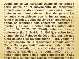     Jesús no es un terrorista zelota ni ha tomado parte activa en el movimiento de resistencia armada que ha ido cobrando fuerza en el pueblo judío en su intento de expulsar del país a los romanos y establecer con la fuerza armada el reino mesiánico. Jesús ha vivido en ambientes en donde se respiraba esta esperanza. Además su libertad y su actitud crítica ante las autoridades (Lc 13, 32; 20,25; 22, 25-26), ante los ricos y poderosos (Lc 6, 24-25; 16, 19-31), y sobre todo, el anuncio del Reinado de Dios hizo posible que fuera acusado de revolucionario. Pero, Jesús no ha participado en la resistencia armada contra Roma. No ha pretendido nunca un poder político-militar. Su objetivo no era la restauración de la monarquía davídica y la constitución de un nación judía libre bajo el único imperio de la Ley de Moisés. Su mensaje rebasa profundamente los ideales del zelotismo.