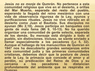     Jesús no es monje de Qumrán. No pertenece a esta comunidad religiosa que vive en el desierto, a orillas del Mar Muerto, separada del resto del pueblo, esperando la llegada del reino mesiánico con una vida de observancia rigurosa de la Ley, ayunos y purificaciones rituales. Jesús no vive retirado en el desierto como Juan el Bautista. Sus discípulos no ayunan (Mc 2,18). Jesús participa en banquetes con gente de mala fama (Mt 9, 10-13). No ha querido organizar una comunidad de gente selecta, separada de los demás. Su mensaje está dirigido a todo el pueblo, sin distinciones. Incluso, se siente enviado a llamar especialmente a los pecadores (Lc 5, 32). Aunque el hallazgo de los manuscritos de Qumran en 1947 nos ha descubierto grandes semejanzas entre esta comunidad judía y las primeras comunidades cristianas, debemos decir que la postura de Jesús ante la Ley, la primacía que concede al amor y al perdón, su predicación del Reino de Dios y su cercanía a los pecadores lo distancian profundamente del ambiente que se respiraba en Qumran. 