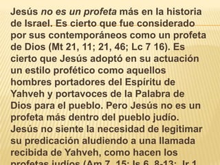    Jesús no es un profeta más en la historia de Israel. Es cierto que fue considerado por sus contemporáneos como un profeta de Dios (Mt 21, 11; 21, 46; Lc 7 16). Es cierto que Jesús adoptó en su actuación un estilo profético como aquellos hombres portadores del Espíritu de Yahveh y portavoces de la Palabra de Dios para el pueblo. Pero Jesús no es un profeta más dentro del pueblo judío. Jesús no siente la necesidad de legitimar su predicación aludiendo a una llamada recibida de Yahveh, como hacen los profetas judíos (Am 7, 15; Is 6, 8-13; Jr 1, 4-10). 