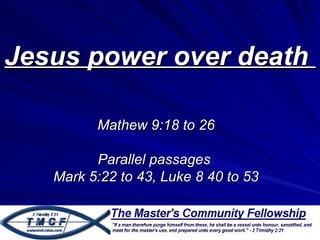 Jesus power over death

         Mathew 9:18 to 26

         Parallel passages
   Mark 5:22 to 43, Luke 8 40 to 53
 