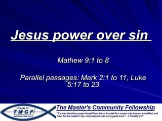 Jesus power over sin
            Mathew 9:1 to 8

 Parallel passages: Mark 2:1 to 11, Luke
               5:17 to 23
 