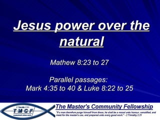Jesus power over the
       natural
        Mathew 8:23 to 27

        Parallel passages:
 Mark 4:35 to 40 & Luke 8:22 to 25
 