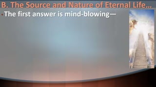 B. The Source and Nature of Eternal Life…
• The first answer is mind-blowing—
 