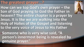 The greatest prayer…?
How can we top God’s own prayer – the
Son of God praying to God the Father in
heaven? The entire chapter is a prayer by
Jesus. It is like we are walking into the
Holy of Holies of the Gospel and listening
to the very voice of Jesus to His Father
• Someone who is very wise said, “A
person’s innermost being is revealed by
genuine prayer.”
 