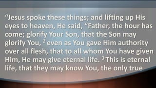“Jesus spoke these things; and lifting up His
eyes to heaven, He said, “Father, the hour has
come; glorify Your Son, that the Son may
glorify You, 2 even as You gave Him authority
over all flesh, that to all whom You have given
Him, He may give eternal life. 3 This is eternal
life, that they may know You, the only true
 