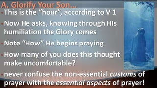 A. Glorify Your Son…
• This is the “hour”, according to V 1
• Now He asks, knowing through His
humiliation the Glory comes
• Note “How” He begins praying
• How many of you does this thought
make uncomfortable?
• never confuse the non-essential customs of
prayer with the essential aspects of prayer!
 