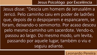 Jesus disse: "Descia um homem de Jerusalém a
Jericó. Pelo caminho caiu em poder de ladrões
que, depois de o despojarem e espancarem, se
foram, deixando-o semimorto. Por acaso desceu
pelo mesmo caminho um sacerdote. Vendo-o,
passou ao largo. Do mesmo modo, um levita,
passando por aquele lugar, também o viu e
seguiu adiante.
 