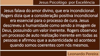 Jesus falava do amor divino, que era incondicional.
Rogers dizia que a consideração positiva incondicional
era essencial para o processo de cura. Jesus
descreveu a humanidade como sendo a imagem de
Deus, possuindo um valor inerente. Rogers observou
um processo de auto realização inerente em todas as
pessoas e afirmou que a autenticidade só acontece
quando somos coerentes com nós mesmos.
 
