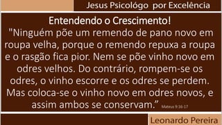 Entendendo o Crescimento!
"Ninguém põe um remendo de pano novo em
roupa velha, porque o remendo repuxa a roupa
e o rasgão fica pior. Nem se põe vinho novo em
odres velhos. Do contrário, rompem-se os
odres, o vinho escorre e os odres se perdem.
Mas coloca-se o vinho novo em odres novos, e
assim ambos se conservam.” Mateus 9:16-17
 