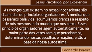 As crenças que existem no nosso inconsciente são
chamadas de princípios organizadores. À medida que
passamos pela vida, acumulamos crenças a respeito
de nós mesmos e do mundo que nos cerca. Esses
princípios organizadores agem automaticamente, na
maior parte das vezes sem que percebamos,
determinando nossas escolhas e reações, e são a
base da nossa autoestima.
 
