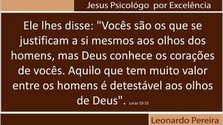 Ele lhes disse: "Vocês são os que se
justificam a si mesmos aos olhos dos
homens, mas Deus conhece os corações
de vocês. Aquilo que tem muito valor
entre os homens é detestável aos olhos
de Deus". Lucas 16:15
 