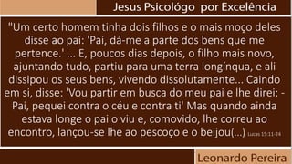 "Um certo homem tinha dois filhos e o mais moço deles
disse ao pai: 'Pai, dá-me a parte dos bens que me
pertence.' ... E, poucos dias depois, o filho mais novo,
ajuntando tudo, partiu para uma terra longínqua, e ali
dissipou os seus bens, vivendo dissolutamente... Caindo
em si, disse: 'Vou partir em busca do meu pai e lhe direi: -
Pai, pequei contra o céu e contra ti' Mas quando ainda
estava longe o pai o viu e, comovido, lhe correu ao
encontro, lançou-se lhe ao pescoço e o beijou(...) Lucas 15:11-24
 