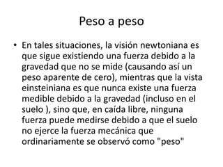 Peso a peso
• En tales situaciones, la visión newtoniana es
  que sigue existiendo una fuerza debido a la
  gravedad que no se mide (causando así un
  peso aparente de cero), mientras que la vista
  einsteiniana es que nunca existe una fuerza
  medible debido a la gravedad (incluso en el
  suelo ), sino que, en caída libre, ninguna
  fuerza puede medirse debido a que el suelo
  no ejerce la fuerza mecánica que
  ordinariamente se observó como "peso"
 