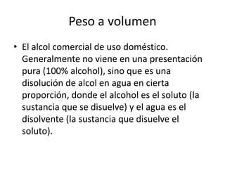 Peso a volumen
• El alcol comercial de uso doméstico.
  Generalmente no viene en una presentación
  pura (100% alcohol), sino que es una
  disolución de alcol en agua en cierta
  proporción, donde el alcohol es el soluto (la
  sustancia que se disuelve) y el agua es el
  disolvente (la sustancia que disuelve el
  soluto).
 