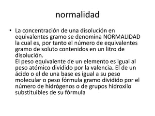 normalidad
• La concentración de una disolución en
  equivalentes gramo se denomina NORMALIDAD
  la cual es, por tanto el número de equivalentes
  gramo de soluto contenidos en un litro de
  disolución.
  El peso equivalente de un elemento es igual al
  peso atómico dividido por la valencia. El de un
  ácido o el de una base es igual a su peso
  molecular o peso fórmula gramo dividido por el
  número de hidrógenos o de grupos hidroxilo
  substituibles de su fórmula
 