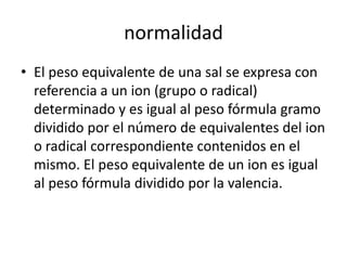 normalidad
• El peso equivalente de una sal se expresa con
  referencia a un ion (grupo o radical)
  determinado y es igual al peso fórmula gramo
  dividido por el número de equivalentes del ion
  o radical correspondiente contenidos en el
  mismo. El peso equivalente de un ion es igual
  al peso fórmula dividido por la valencia.
 