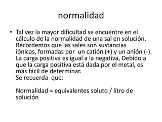 normalidad
• Tal vez la mayor dificultad se encuentre en el
  cálculo de la normalidad de una sal en solución.
  Recordemos que las sales son sustancias
  iónicas, formadas por un catión (+) y un anión (-).
  La carga positiva es igual a la negativa, Debido a
  que la carga positiva está dada por el metal, es
  más fácil de determinar.
  Se recuerda que:
  Normalidad = equivalentes soluto / litro de
  solución
 