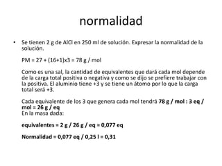 normalidad
• Se tienen 2 g de AlCl en 250 ml de solución. Expresar la normalidad de la
  solución.
   PM = 27 + (16+1)x3 = 78 g / mol
   Como es una sal, la cantidad de equivalentes que dará cada mol depende
   de la carga total positiva o negativa y como se dijo se prefiere trabajar con
   la positiva. El aluminio tiene +3 y se tiene un átomo por lo que la carga
   total será +3.
   Cada equivalente de los 3 que genera cada mol tendrá 78 g / mol : 3 eq /
   mol = 26 g / eq
   En la masa dada:
   equivalentes = 2 g / 26 g / eq = 0,077 eq
   Normalidad = 0,077 eq / 0,25 l = 0,31
 