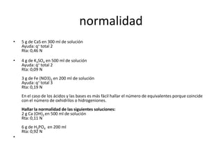 normalidad
•   5 g de CaS en 300 ml de solución
    Ayuda: q+ total 2
    Rta: 0,46 N

•   4 g de K2SO4 en 500 ml de solución
    Ayuda: q+ total 2
    Rta: 0,09 N
    3 g de Fe (NO3)3 en 200 ml de solución
    Ayuda: q+ total 3
    Rta: 0,19 N
    En el caso de los ácidos y las bases es más fácil hallar el número de equivalentes porque coincide
    con el número de oxhidrilos o hidrogeniones.
    Hallar la normalidad de las siguientes soluciones:
    2 g Ca (OH)2 en 500 ml de solución
    Rta: 0,11 N
    6 g de H3PO4 en 200 ml
    Rta: 0,92 N
•
 