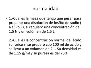 normalidad
• 1.-Cual es la masa que tengo que pesar para
  preparar una disolución de fosfito de sodio (
  Na3Po3 ), si requiero una concentración de
  1.5 N y un volúmen de 1.5 L.

  2.-Cual es la concentracion normal del ácido
  sulfúrico si se preparo coo 100 ml de acido y
  se llevo a un volumen de 2 L. Su densidad es
  de 1.15 g/ml y su pureza es del 75%
 
