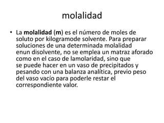 molalidad
• La molalidad (m) es el número de moles de
  soluto por kilogramode solvente. Para preparar
  soluciones de una determinada molalidad
  enun disolvente, no se emplea un matraz aforado
  como en el caso de lamolaridad, sino que
  se puede hacer en un vaso de precipitados y
  pesando con una balanza analítica, previo peso
  del vaso vacío para poderle restar el
  correspondiente valor.
 