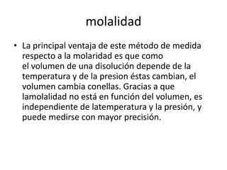 molalidad
• La principal ventaja de este método de medida
  respecto a la molaridad es que como
  el volumen de una disolución depende de la
  temperatura y de la presion éstas cambian, el
  volumen cambia conellas. Gracias a que
  lamolalidad no está en función del volumen, es
  independiente de latemperatura y la presión, y
  puede medirse con mayor precisión.
 