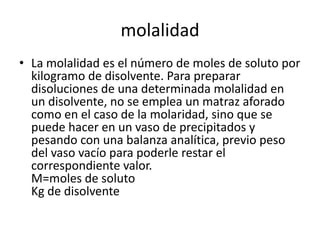 molalidad
• La molalidad es el número de moles de soluto por
  kilogramo de disolvente. Para preparar
  disoluciones de una determinada molalidad en
  un disolvente, no se emplea un matraz aforado
  como en el caso de la molaridad, sino que se
  puede hacer en un vaso de precipitados y
  pesando con una balanza analítica, previo peso
  del vaso vacío para poderle restar el
  correspondiente valor.
  M=moles de soluto
  Kg de disolvente
 