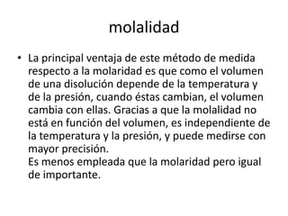 molalidad
• La principal ventaja de este método de medida
  respecto a la molaridad es que como el volumen
  de una disolución depende de la temperatura y
  de la presión, cuando éstas cambian, el volumen
  cambia con ellas. Gracias a que la molalidad no
  está en función del volumen, es independiente de
  la temperatura y la presión, y puede medirse con
  mayor precisión.
  Es menos empleada que la molaridad pero igual
  de importante.
 