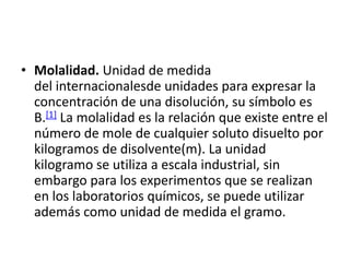 • Molalidad. Unidad de medida
  del internacionalesde unidades para expresar la
  concentración de una disolución, su símbolo es
  B.[1] La molalidad es la relación que existe entre el
  número de mole de cualquier soluto disuelto por
  kilogramos de disolvente(m). La unidad
  kilogramo se utiliza a escala industrial, sin
  embargo para los experimentos que se realizan
  en los laboratorios químicos, se puede utilizar
  además como unidad de medida el gramo.
 