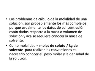 • Los problemas de cálculo de la molalidad de una
  solución, son probablemente los más complejos
  porque usualmente los datos de concentración
  están dados respecto a la masa o volumen de
  solución y acá se requiere conocer la masa de
  solvente.
• Como molalidad = moles de soluto / kg de
  solvente para realizar las conversiones es
  necesario conocer el peso molar y la densidad de
  la solución.
 