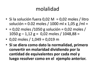 molalidad
• Si la solución fuera 0,02 M = 0,02 moles / litro
  solución = 0.02 moles / 1000 ml x 1,05 g /ml =
• = 0,02 moles /1050 g solución = 0,02 moles /
  1050 g – 1,12 g = 0,02 moles / 1048,88 =
• 0,02 moles / 1,049 = 0,019 m
• Si se diera como dato la normalidad, primero
  convertir en molaridad dividiendo por la
  cantidad de equivalentes por cada mol y
  luego resolver como en el ejemplo anterior.
 