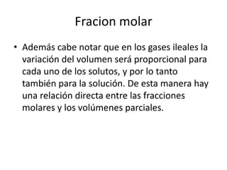 Fracion molar
• Además cabe notar que en los gases ileales la
  variación del volumen será proporcional para
  cada uno de los solutos, y por lo tanto
  también para la solución. De esta manera hay
  una relación directa entre las fracciones
  molares y los volúmenes parciales.
 